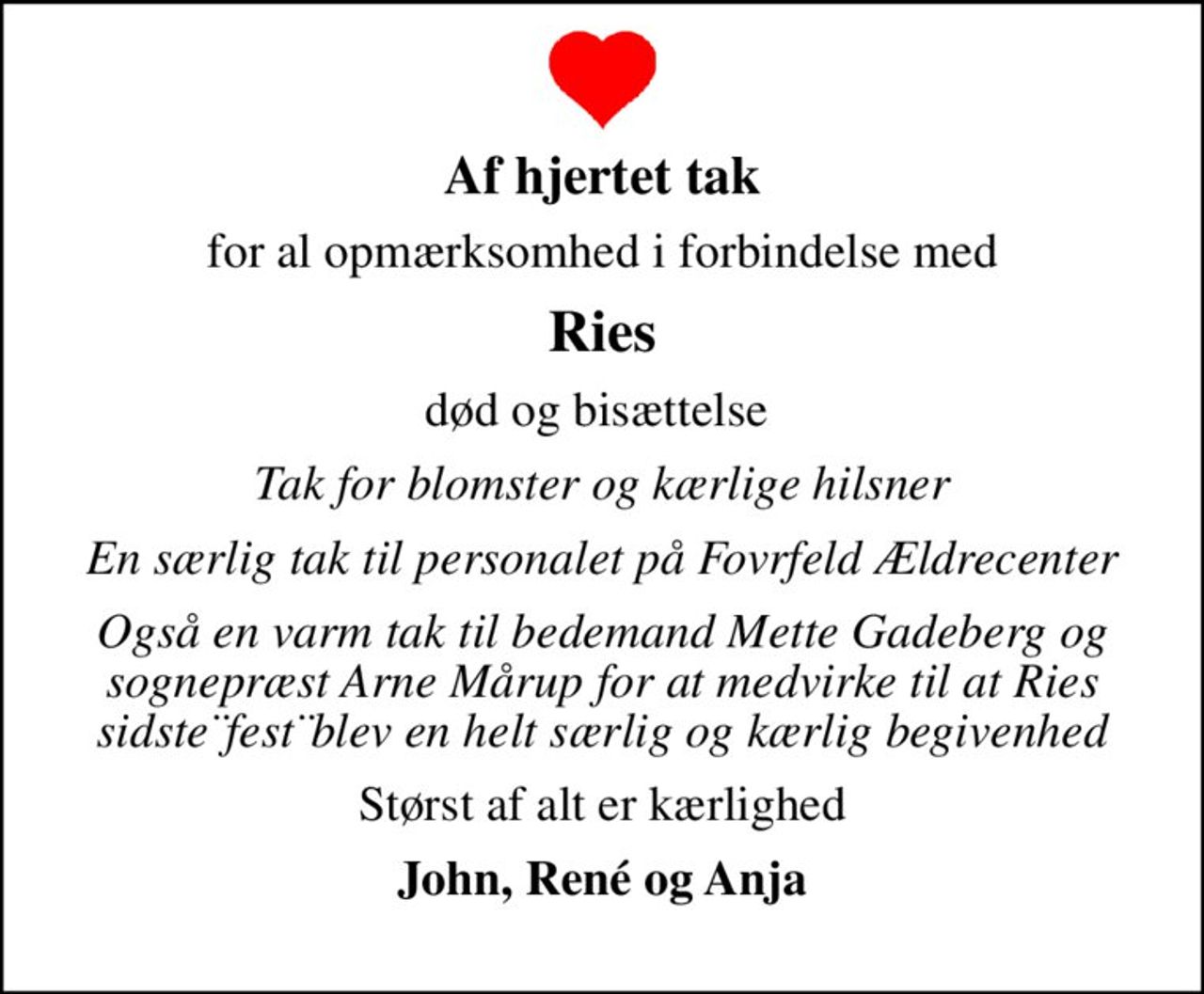 Af hjertet tak
for al opmærksomhed i forbindelse med
Ries
død og bisættelse 
Tak for blomster og kærlige hilsner
En særlig tak til personalet på Fovrfeld Ældrecenter
Også en varm tak til bedemand Mette Gadeberg og sognepræst Arne Mårup for at medvirke til at Ries sidste¨fest¨blev en helt særlig og kærlig begivenhed
Størst af alt er kærlighed
John, René og Anja
