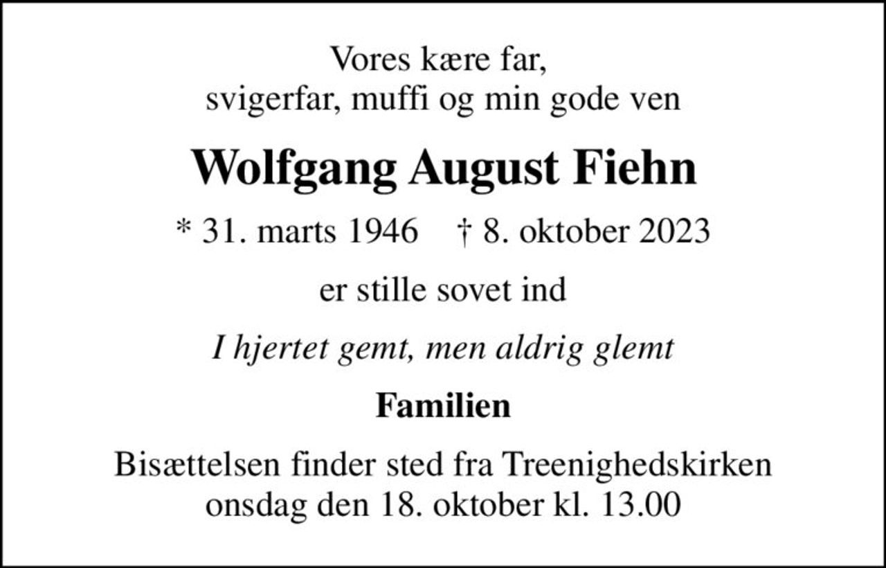 Vores kære far,  svigerfar, muffi og min gode ven
Wolfgang August Fiehn
* 31. marts 1946    ✝ 8. oktober 2023
er stille sovet ind
I hjertet gemt, men aldrig glemt
Familien
Bisættelsen finder sted fra Treenighedskirken  onsdag den 18. oktober kl. 13.00