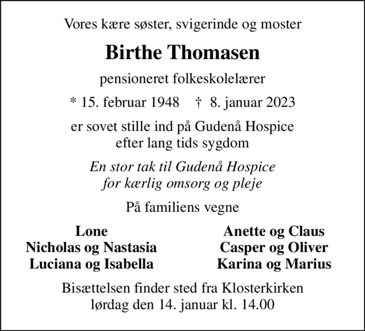 Vores kære søster, svigerinde og moster
Birthe Thomasen
pensioneret folkeskolelærer
* 15. februar 1948    ✝ 8. januar 2023
er sovet stille ind på Gudenå Hospice efter lang tids sygdom
En stor tak til Gudenå Hospice for kærlig omsorg og pleje
På familiens vegne
Lone
Anette og Claus
Nicholas og Nastasia
Casper og Oliver
Luciana og Isabella
Karina og Marius
Bisættelsen finder sted fra Klosterkirken  lørdag den 14. januar kl. 14.00