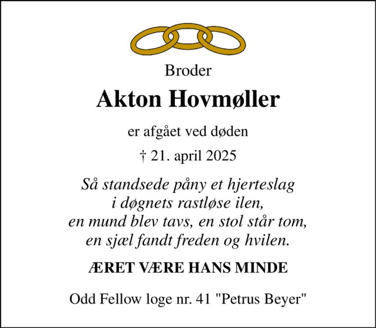 Broder 
Akton Hovmøller 
er afgået ved døden 
† 21. april 2025 
Så standsede påny et hjerteslag i døgnets rastløse ilen, en mund blev tavs, en stol står tom, en sjæl fandt freden og hvilen. 
ÆRET VÆRE HANS MINDE 
Odd Fellow loge nr. 41 "Petrus Beyer"