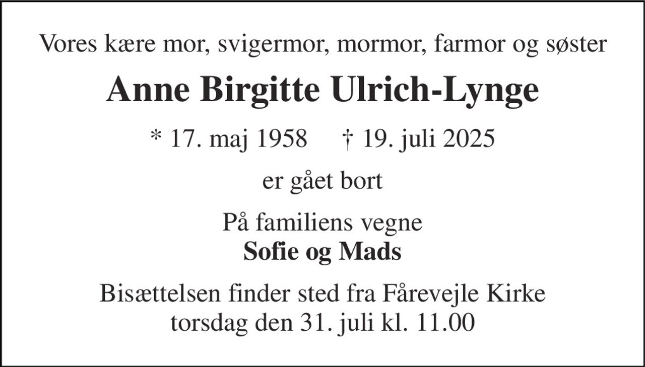 Vores kære mor, svigermor, mormor, farmor og søster 
Anne Birgitte Ulrich-Lynge 
*​ 17. maj 1958​     ✝​ 19. juli 2025 
er gået bort 
På familiens vegne Sofie og Mads 
Bisættelsen​ finder sted fra Fårevejle Kirke​ torsdag den 31. juli​ kl. 11.00