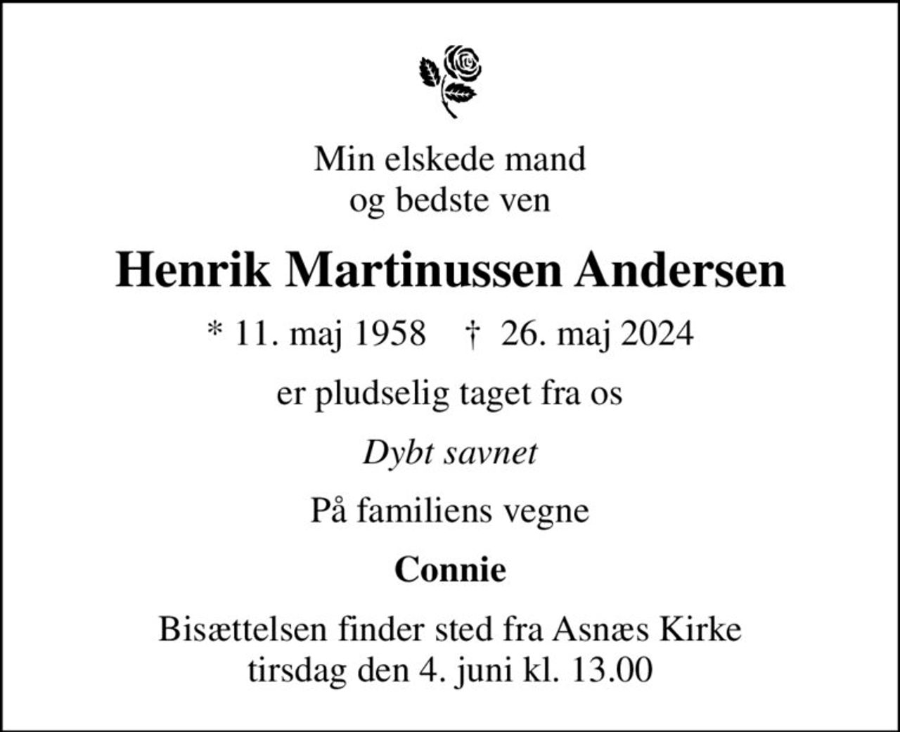 Min elskede mand og bedste ven
Henrik Martinussen Andersen
* 11. maj 1958    ✝ 26. maj 2024
er pludselig taget fra os
Dybt savnet
På familiens vegne
Connie
Bisættelsen finder sted fra Asnæs Kirke  tirsdag den 4. juni kl. 13.00