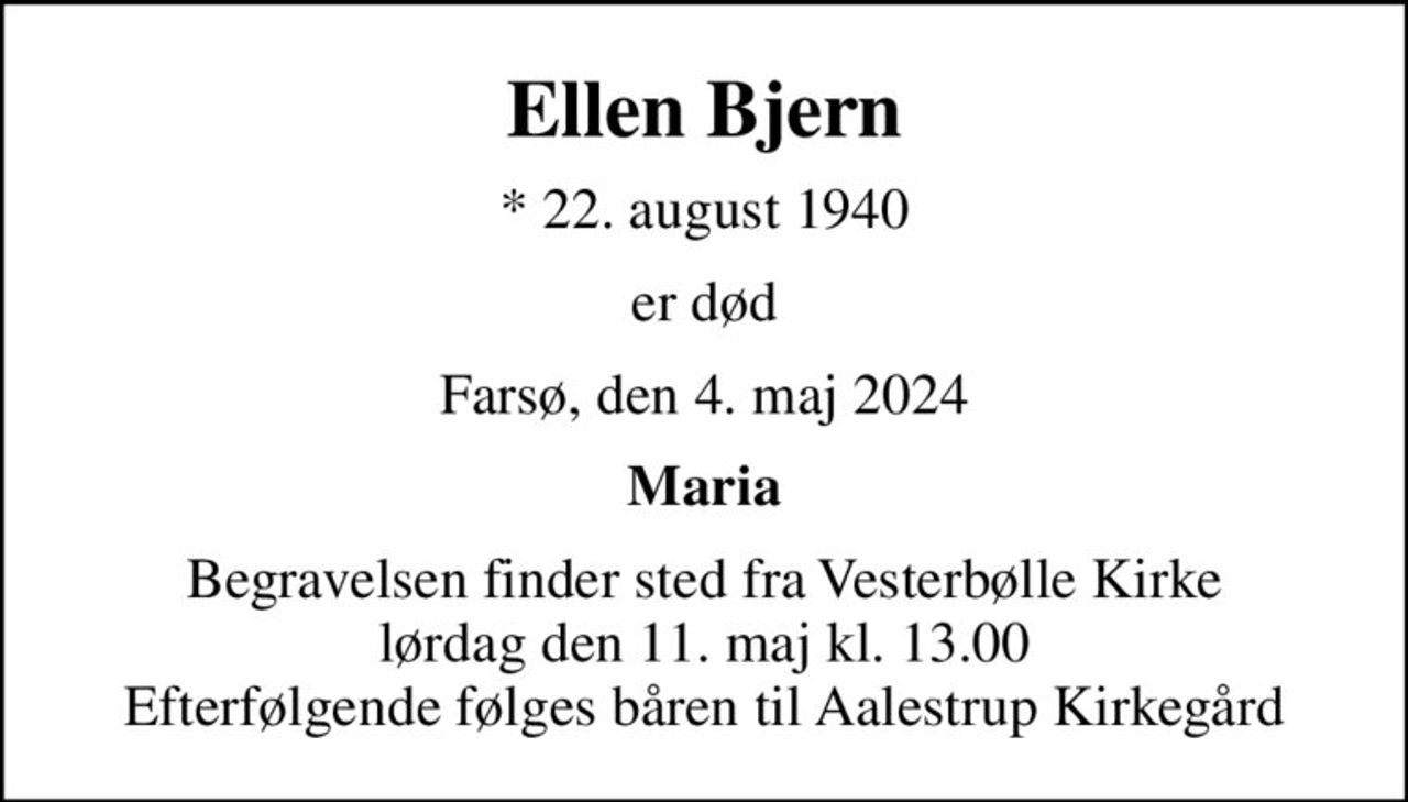 Ellen Bjern
* 22. august 1940
er død
Farsø, den 4. maj 2024
Maria
Begravelsen finder sted fra Vesterbølle Kirke  lørdag den 11. maj kl. 13.00  Efterfølgende følges båren til Aalestrup Kirkegård