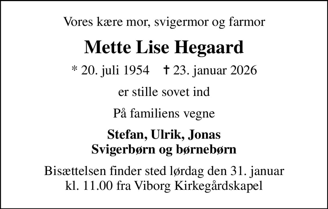 Vores kære mor, svigermor og farmor
Mette Lise Hegaard
* 20. juli 1954    ✝ 23. januar 2026
er stille sovet ind
På familiens vegne
Stefan, Ulrik, Jonas Svigerbørn og børnebørn
Bisættelsen finder sted lørdag den 31. januar kl. 11.00 fra Viborg Kirkegårdskapel