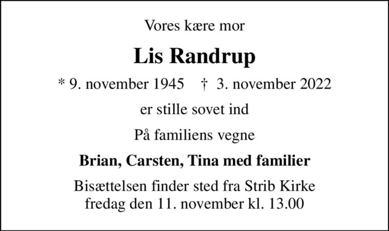 Vores kære mor
Lis Randrup
* 9. november 1945    ✝ 3. november 2022
er stille sovet ind
På familiens vegne
Brian, Carsten, Tina med familier
Bisættelsen finder sted fra Strib Kirke  fredag den 11. november kl. 13.00