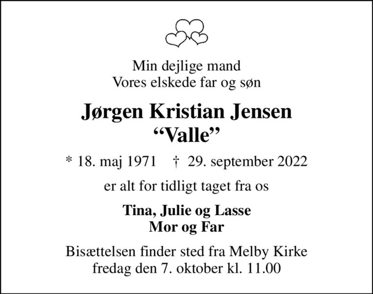 Min dejlige mand Vores elskede far og søn
Jørgen Kristian Jensen Valle
* 18. maj 1971    ✝ 29. september 2022
er alt for tidligt taget fra os
Tina, Julie og Lasse Mor og Far
Bisættelsen finder sted fra Melby Kirke  fredag den 7. oktober kl. 11.00