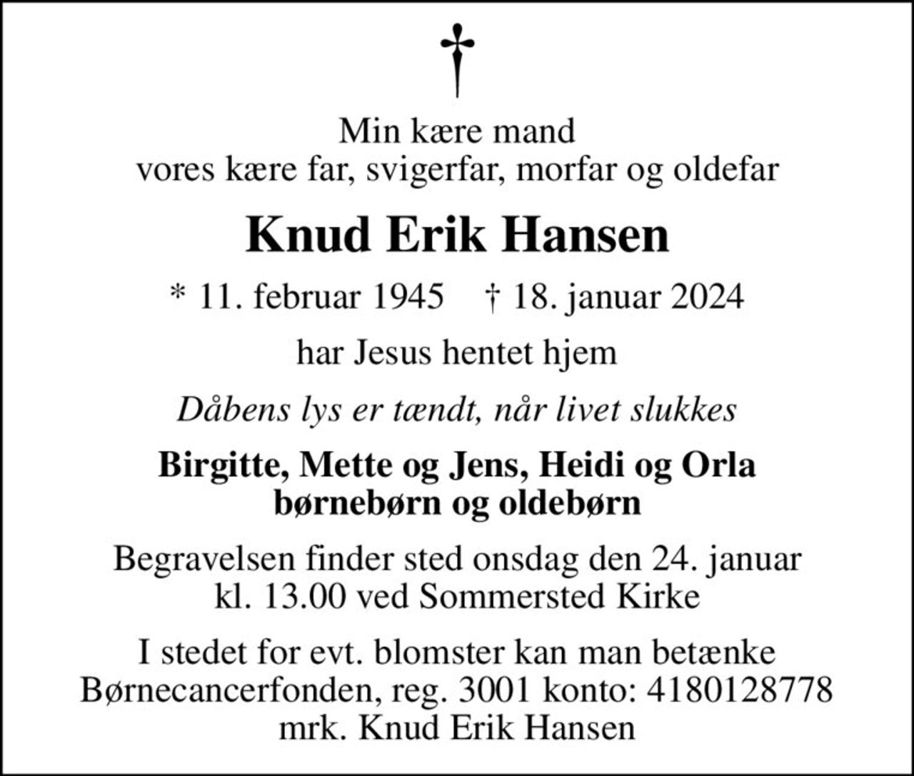 Min kære mand vores kære far, svigerfar, morfar og oldefar
Knud Erik Hansen
* 11. februar 1945    ✝ 18. januar 2024
har Jesus hentet hjem
Dåbens lys er tændt, når livet slukkes
Birgitte, Mette og Jens, Heidi og Orla børnebørn og oldebørn
Begravelsen finder sted onsdag den 24. januar kl. 13.00 ved Sommersted Kirke
I stedet for evt. blomster kan man betænke
					Børnecancerfonden reg.3001konto:4180128778mrk. Knud Erik
					Hansen