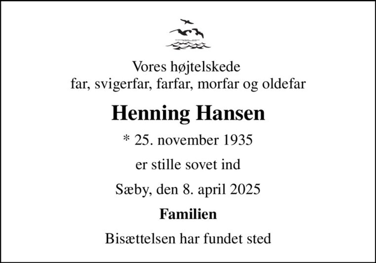 Vores højtelskede  far, svigerfar, farfar, morfar og oldefar
Henning Hansen
* 25. november 1935
er stille sovet ind
Sæby, den 8. april 2025
Familien
Bisættelsen har fundet sted