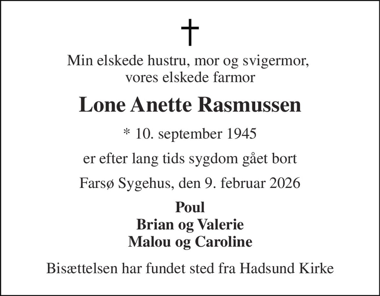 Min elskede hustru, mor og svigermor,  vores elskede farmor 
Lone Anette Rasmussen 
*​ 10. september 1945 
er efter lang tids sygdom gået bort 
Farsø Sygehus, den 9. februar 2026 
Poul Brian og Valerie Malou og Caroline 
Bisættelsen har fundet sted fra Hadsund Kirke