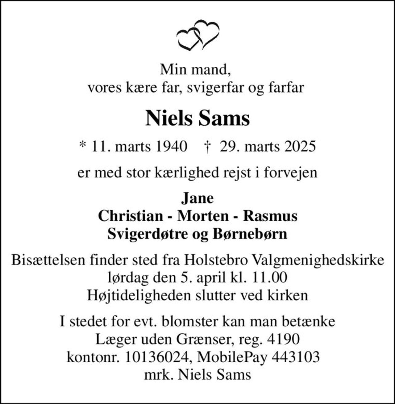 Min mand,  vores kære far, svigerfar og farfar 
Niels Sams
* 11. marts 1940    ✝ 29. marts 2025
er med stor kærlighed rejst i forvejen
Jane Christian - Morten - Rasmus Svigerdøtre og Børnebørn
Bisættelsen finder sted fra Holstebro Valgmenighedskirke  lørdag den 5. april kl. 11.00  Højtideligheden slutter ved kirken
I stedet for evt. blomster kan man betænke
					Læger uden Grænser reg.4190kontonr.10136024mrk. Niels
					Sams