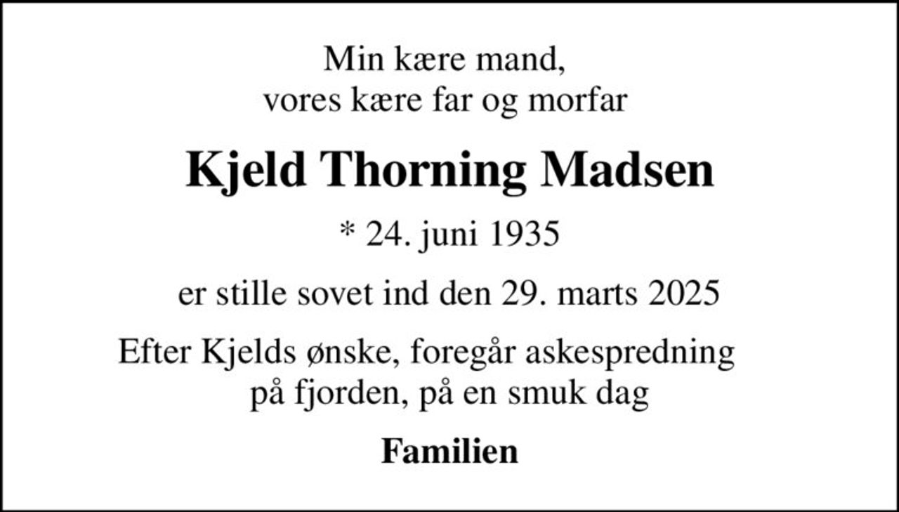 Min kære mand,  vores kære far og morfar 
Kjeld Thorning Madsen
* 24. juni 1935
er stille sovet ind den 29. marts 2025
Efter Kjelds ønske, foregår askespredning       på fjorden, på en smuk dag 
Familien