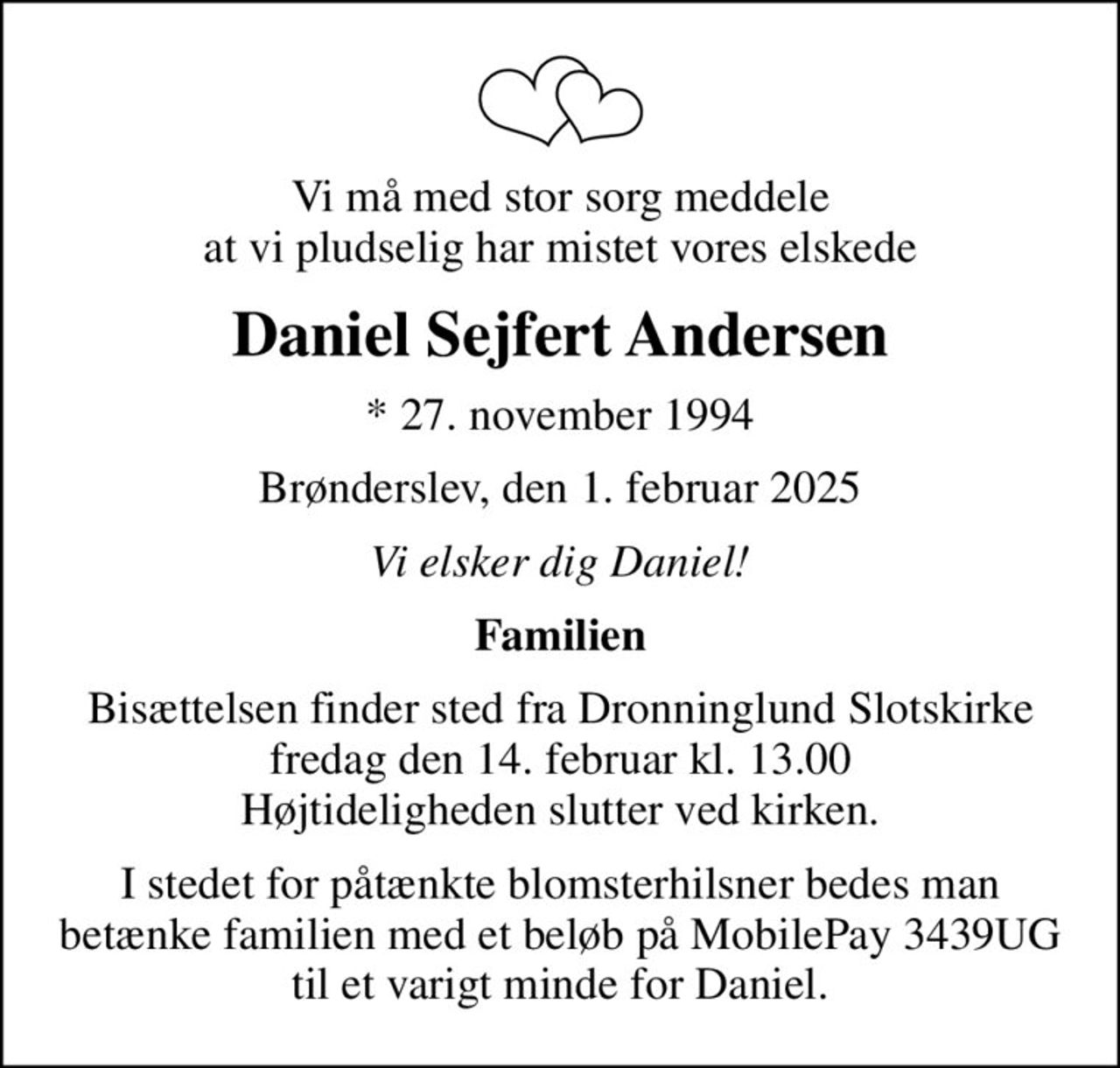 Vi må med stor sorg meddele at vi pludselig har mistet vores elskede
Daniel Sejfert Andersen
* 27. november 1994
Brønderslev, den 1. februar 2025
Vi elsker dig Daniel!
Familien
Bisættelsen finder sted fra Dronninglund Slotskirke fredag den 14. februar kl. 13.00 Højtideligheden slutter ved kirken.
I stedet for påtænkte blomsterhilsner bedes man betænke familien med et beløb på MobilePay 3439UG til et varigt minde for Daniel.