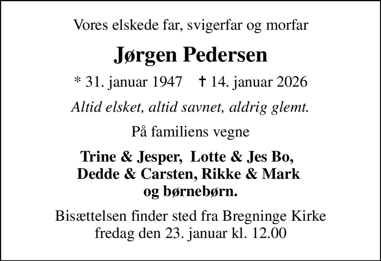 Vores elskede far, svigerfar og morfar
Jørgen Pedersen
* 31. januar 1947    ✝ 14. januar 2026
Altid elsket, altid savnet, aldrig glemt.
På familiens vegne
Trine & Jesper,  Lotte & Jes Bo,   Dedde & Carsten, Rikke & Mark  og børnebørn.
Bisættelsen finder sted fra Bregninge Kirke  fredag den 23. januar kl. 12.00