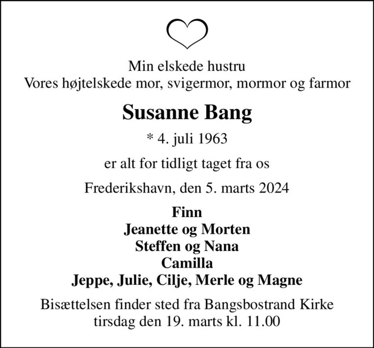 Min elskede hustru Vores højtelskede mor, svigermor, mormor og farmor
Susanne Bang
* 4. juli 1963
er alt for tidligt taget fra os
Frederikshavn, den 5. marts 2024
Finn Jeanette og Morten Steffen og Nana Camilla Jeppe, Julie, Cilje, Merle og Magne
Bisættelsen finder sted fra Bangsbostrand Kirke  tirsdag den 19. marts kl. 11.00