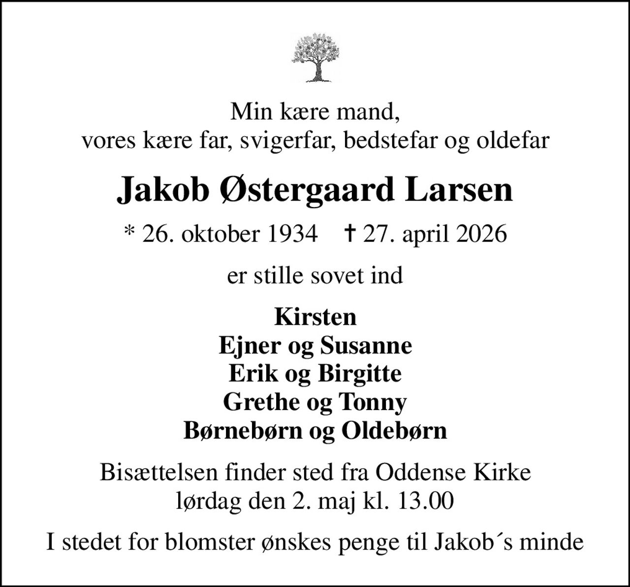 Min kære mand, vores kære far, svigerfar, bedstefar og oldefar
Jakob Østergaard Larsen
* 26. oktober 1934    ✝ 27. april 2026
er stille sovet ind
Kirsten Ejner og Susanne Erik og Birgitte Grethe og Tonny Børnebørn og Oldebørn
Bisættelsen finder sted fra Oddense Kirke  lørdag den 2. maj kl. 13.00 
I stedet for blomster ønskes penge til Jakob´s minde