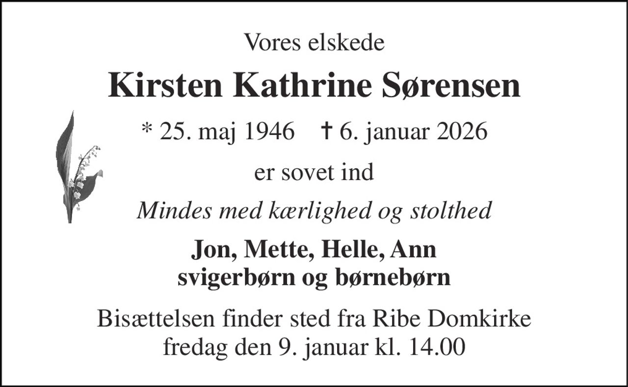 Vores elskede 
Kirsten Kathrine Sørensen 
*​ 25. maj 1946​    ✝​ 6. januar 2026 
er sovet ind 
Mindes med kærlighed og stolthed 
Jon, Mette, Helle, Ann svigerbørn og børnebørn 
Bisættelsen​ finder sted fra Ribe Domkirke​ fredag den 9. januar​ kl. 14.00