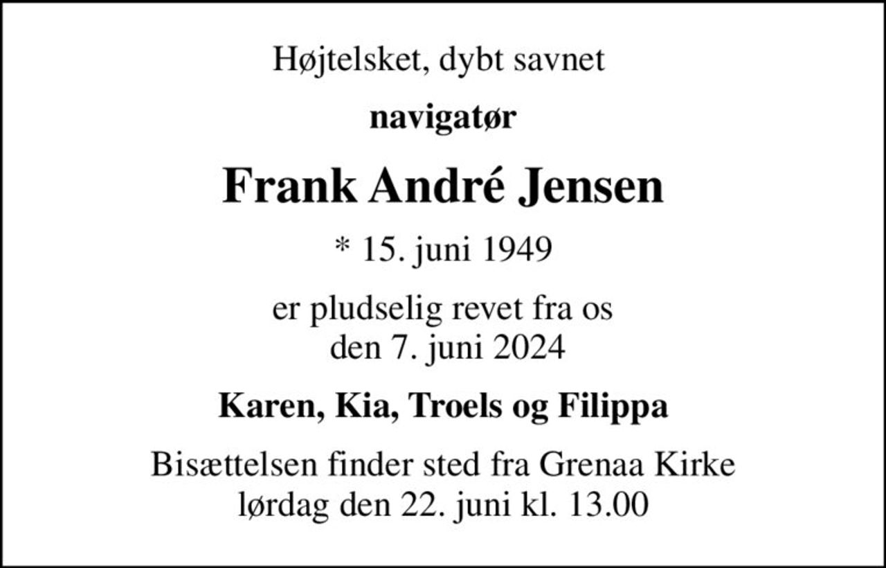 Højt elsket, dybt savnet 
navigatør
Frank André Jensen
* 15. juni 1949
er pludselig revet fra os  den 7. juni 2024
Karen, Kia, Troels og Filippa
Bisættelsen finder sted fra Grenaa Kirke  lørdag den 22. juni kl. 13.00