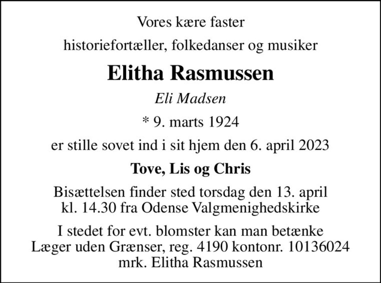 Vores kære faster
historiefortæller, folkedanser og musiker
Elitha Rasmussen
Eli Madsen
* 9. marts 1924
er stille sovet ind i sit hjem den 6. april 2023
Tove, Lis og Chris
Bisættelsen finder sted torsdag den 13. april kl. 14.30 fra Odense Valgmenighedskirke
I stedet for evt. blomster kan man betænke
					Læger uden Grænser reg.4190kontonr.10136024mrk. Elitha
					Rasmussen