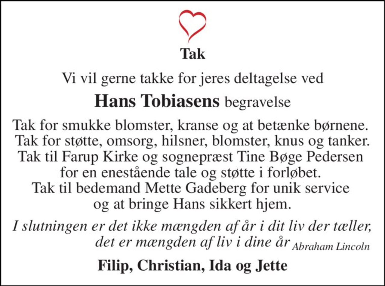 Tak 
Vi vil gerne takke for jeres deltagelse ved 
Hans Tobiasens begravelse 
Tak for smukke blomster, kranse og at betænke børnene.  Tak for støtte, omsorg, hilsner, blomster, knus og tanker. Tak til Farup Kirke og sognepræst Tine Bøge Pedersen  for en enestående tale og støtte i forløbet.  Tak til bedemand Mette Gadeberg for unik service  og at bringe Hans sikkert hjem. 
I slutningen er det ikke mængden af år i dit liv der tæller, det er mængden af liv i dine år 
Filip, Christian, Ida og Jette 
Abraham Lincoln