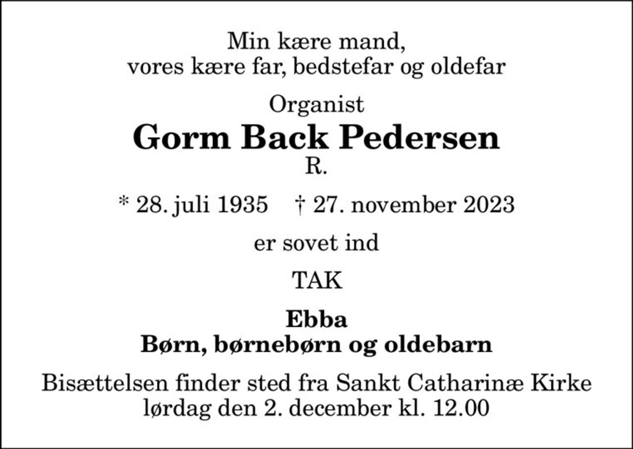 Min kære mand, vores kære far, bedstefar og oldefar
Organist
Gorm Back Pedersen
R.
* 28. juli 1935    ✝ 27. november 2023
er sovet ind
TAK
Ebba Børn, børnebørn og oldebarn
Bisættelsen finder sted fra Sankt Catharinæ Kirke  lørdag den 2. december kl. 12.00