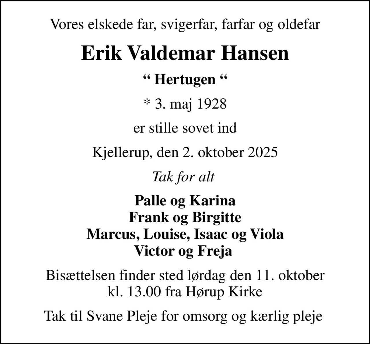 Vores elskede far, svigerfar, farfar og oldefar
Erik Valdemar Hansen
 Hertugen 
* 3. maj 1928
er stille sovet ind
Kjellerup, den 2. oktober 2025
Tak for alt 
Palle og Karina Frank og Birgitte Marcus, Louise, Isaac og Viola Victor og Freja 
Bisættelsen finder sted lørdag den 11. oktober kl. 13.00 fra Hørup Kirke
Tak til Svane Pleje for omsorg og kærlig pleje