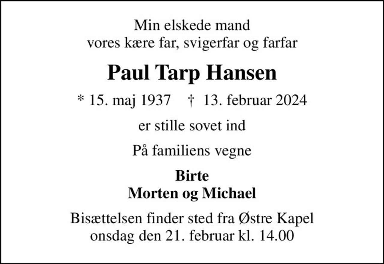 Min elskede mand vores kære far, svigerfar og farfar
Paul Tarp Hansen
* 15. maj 1937    ✝ 13. februar 2024
er stille sovet ind
På familiens vegne
Birte Morten og Michael
Bisættelsen finder sted fra Østre Kapel  onsdag den 21. februar kl. 14.00