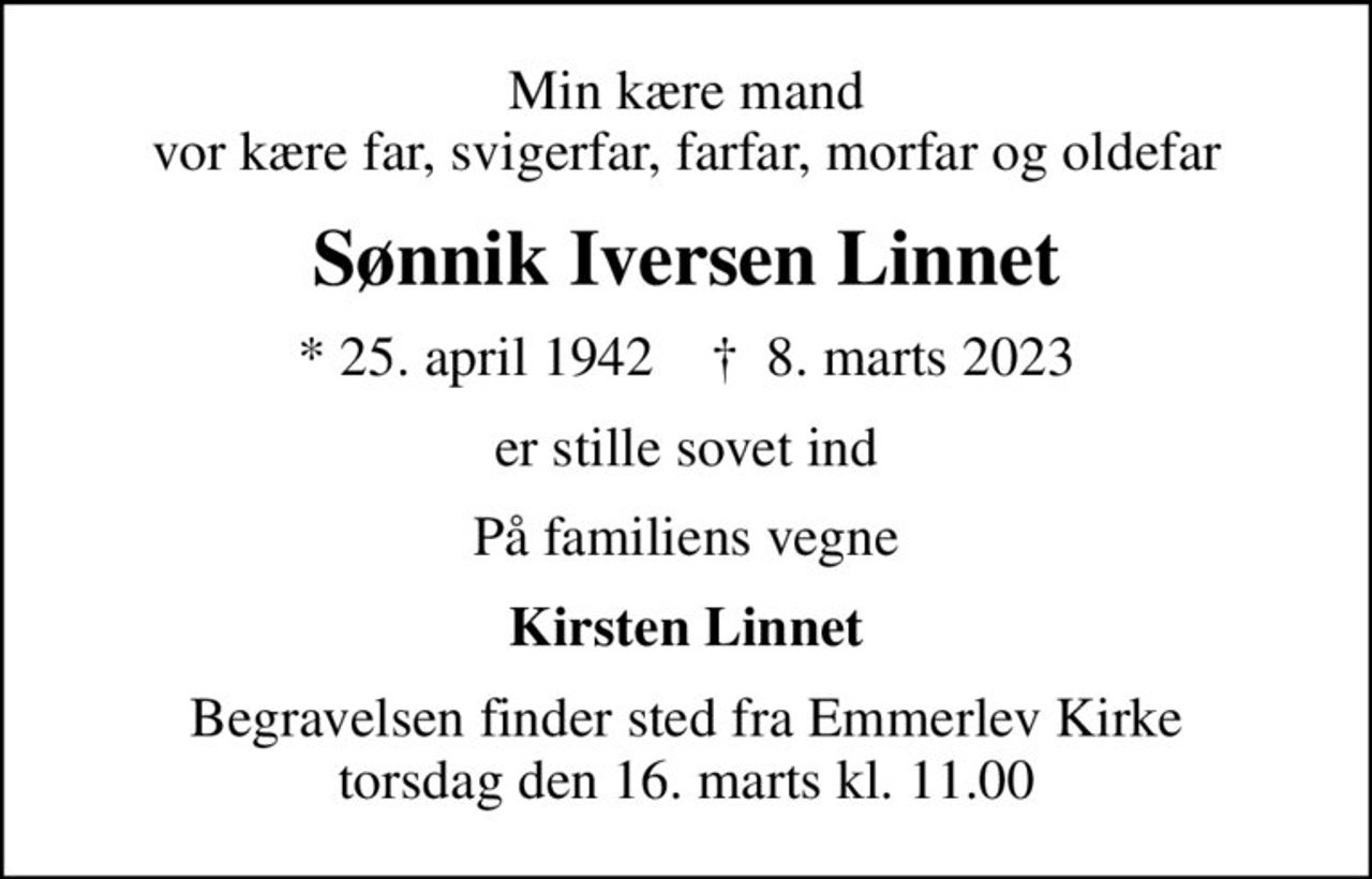 Min kære mand vor kære far, svigerfar, farfar, morfar og oldefar
Sønnik Iversen Linnet
* 25. april 1942    ✝ 8. marts 2023
er stille sovet ind
På familiens vegne
Kirsten Linnet
Begravelsen finder sted fra Emmerlev Kirke  torsdag den 16. marts kl. 11.00