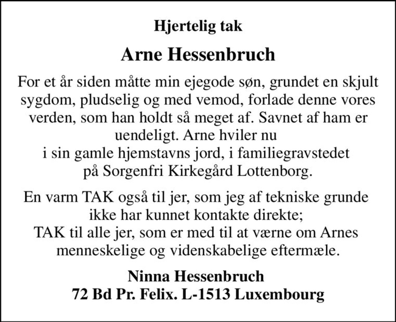 Hjertelig tak
Arne Hessenbruch
For et år siden måtte min ejegode søn, grundet en skjult sygdom, pludselig og med vemod, forlade denne vores verden, som han holdt så meget af. Savnet  af ham er uendeligt. Arne hviler nu  i sin gamle hjemstavns jord, i familiegravstedet  på Sorgenfri Kirkegård Lottenborg.
En varm TAK også til jer, som jeg af tekniske grunde  ikke har kunnet kontakte direkte;  TAK til alle jer, som er med til at værne om Arnes  menneskelige og videnskabelige eftermæle.
Ninna Hessenbruch  72 Bd Pr. Felix. L-1513 Luxembourg