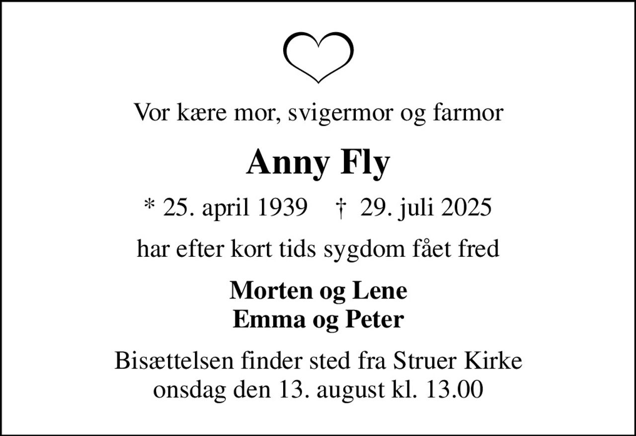Vor kære mor, svigermor og farmor
Anny Fly
* 25. april 1939    ✝ 29. juli 2025
har efter kort tids sygdom fået fred
Morten og Lene Emma og Peter
Bisættelsen finder sted fra Struer Kirke  onsdag den 13. august kl. 13.00