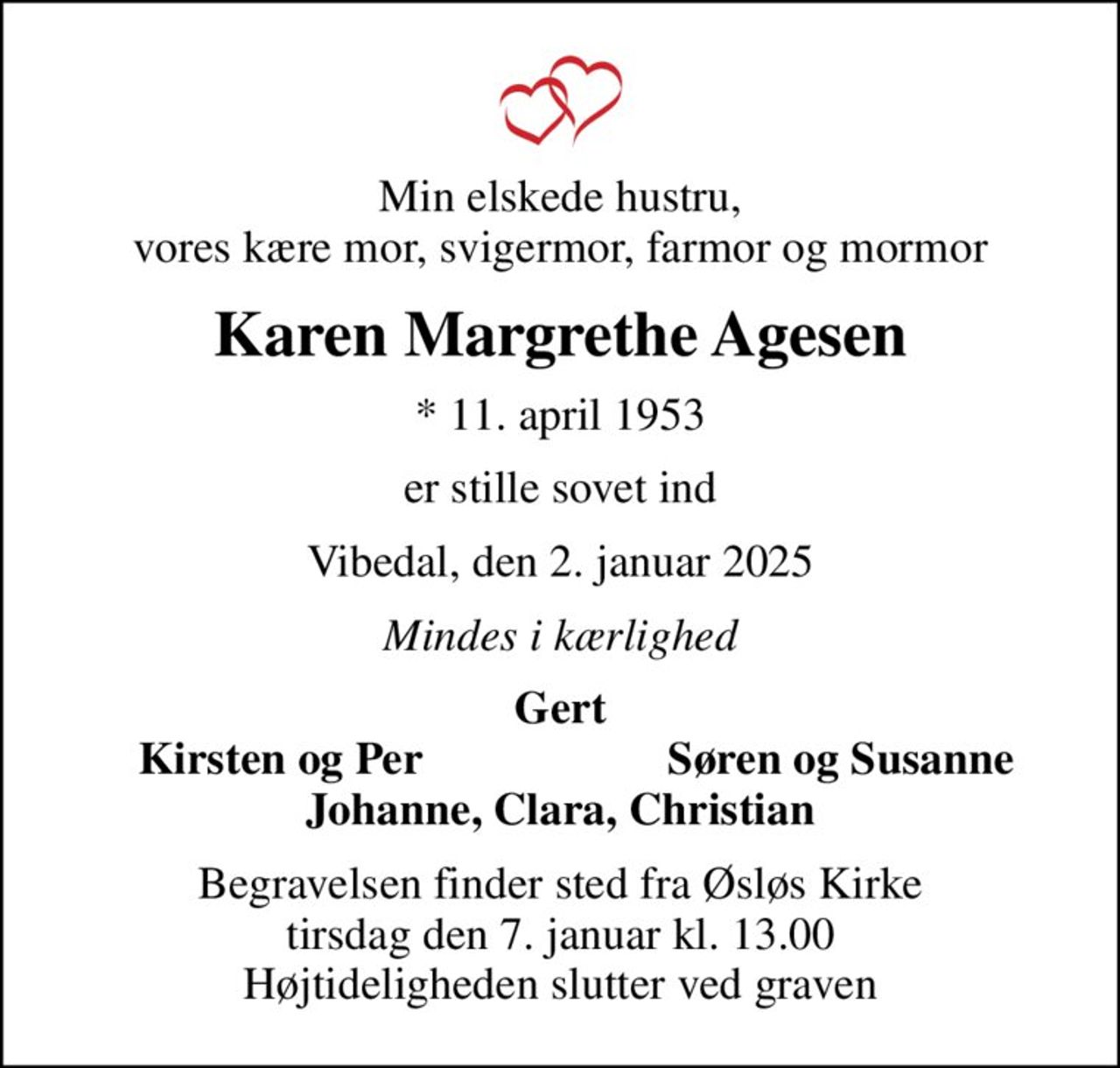 Min elskede hustru, vores kære mor, svigermor, farmor og mormor
Karen Margrethe Agesen
* 11. april 1953
er stille sovet ind
Vibedal, den 2. januar 2025
Mindes i kærlighed
Gert
Kirsten og Per
Søren og Susanne
Begravelsen finder sted fra Øsløs Kirke  tirsdag den 7. januar kl. 13.00  Højtideligheden slutter ved graven