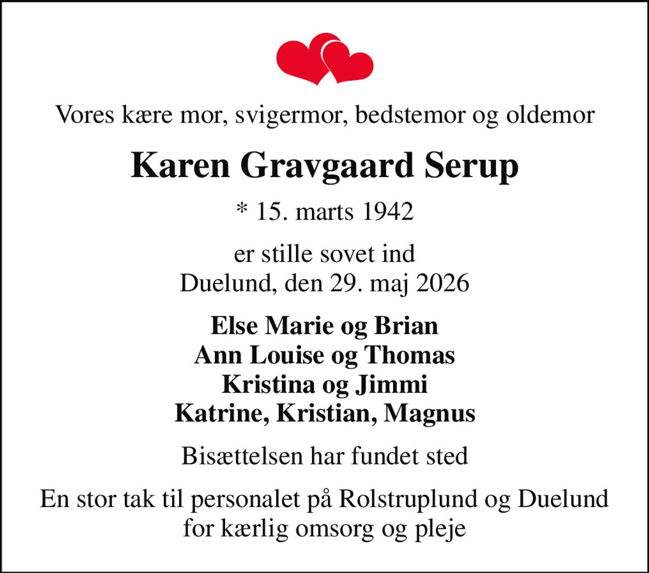 Vores kære mor, svigermor, bedstemor og oldemor
Karen Gravgaard Serup
* 15. marts 1942
er stille sovet ind Duelund, den 29. maj 2026
Else Marie og Brian Ann Louise og Thomas Kristina og Jimmi Katrine, Kristian, Magnus
Bisættelsen har fundet sted
En stor tak til personalet på Rolstruplund og Duelund for kærlig omsorg og pleje
