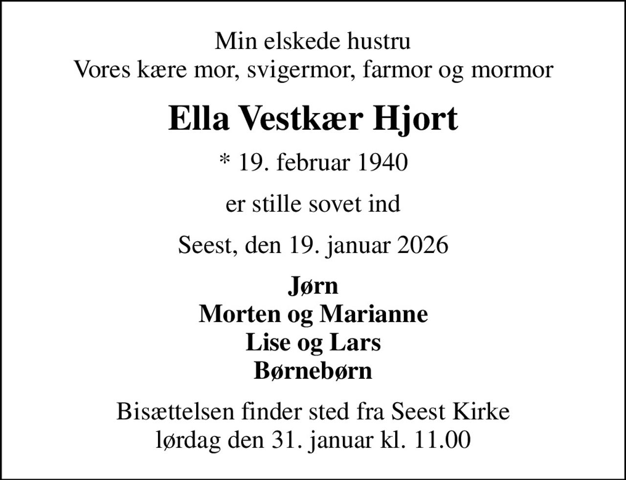 Min elskede hustru Vores kære mor, svigermor, farmor og mormor
Ella Vestkær Hjort
* 19. februar 1940
er stille sovet ind
Seest, den 19. januar 2026
Jørn Morten og Marianne Lise og Lars Børnebørn
Bisættelsen finder sted fra Seest Kirke  lørdag den 31. januar kl. 11.00