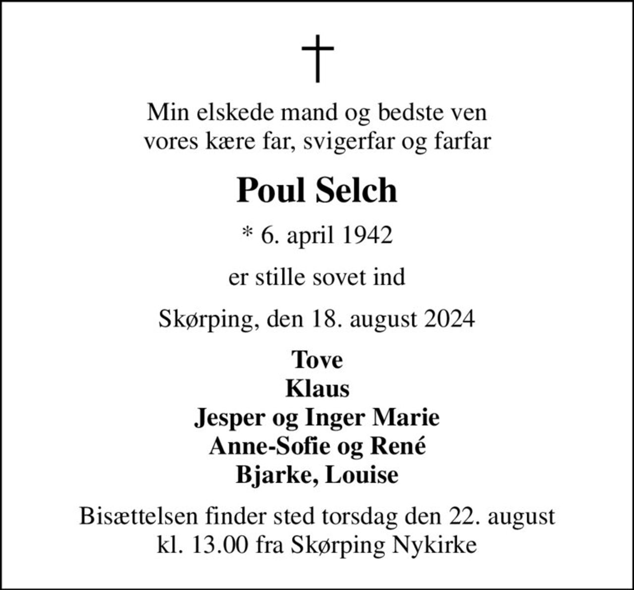 Min elskede mand og bedste ven vores kære far, svigerfar og farfar
Poul Selch
* 6. april 1942
er stille sovet ind
Skørping, den 18. august 2024
Tove Klaus Jesper og Inger Marie Anne-Sofie og René Bjarke, Louise
Bisættelsen finder sted torsdag den 22. august kl. 13.00 fra Skørping Nykirke