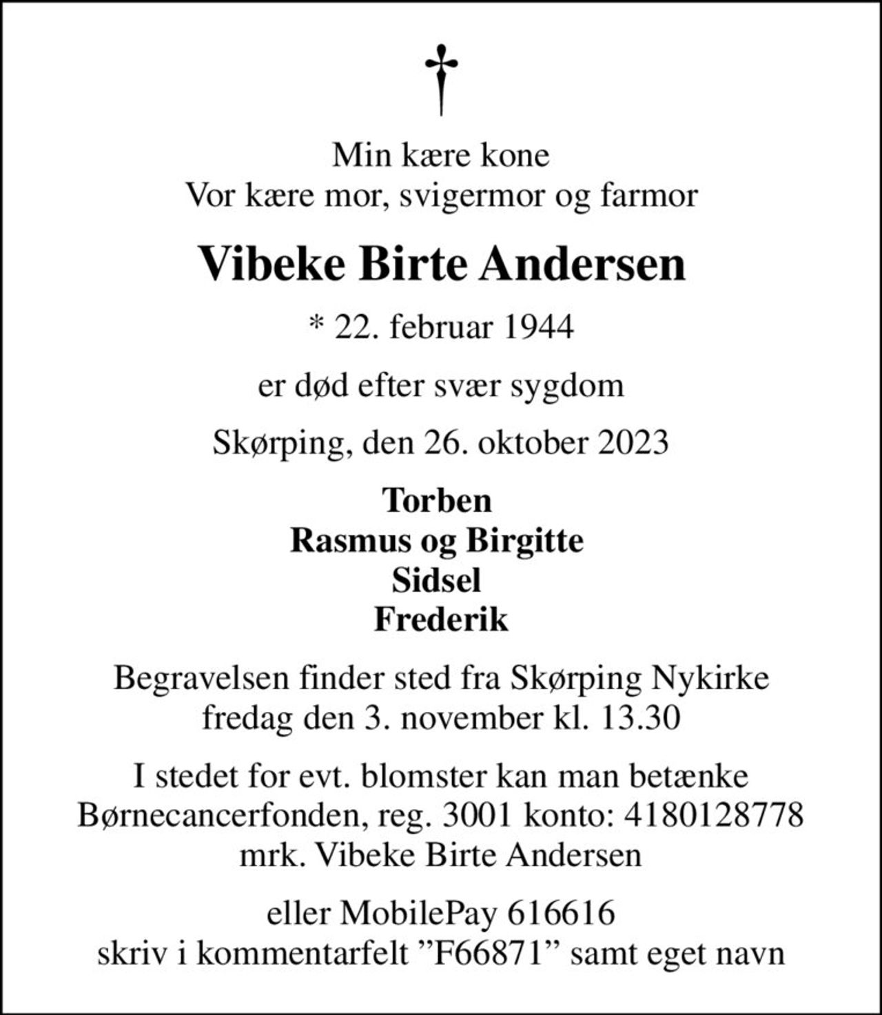Min kære kone Vor kære mor, svigermor og farmor
Vibeke Birte Andersen
* 22. februar 1944
er død efter svær sygdom
Skørping, den 26. oktober 2023
Torben  Rasmus og Birgitte  Sidsel  Frederik
Begravelsen finder sted fra Skørping Nykirke  fredag den 3. november kl. 13.30 
I stedet for evt. blomster kan man betænke
					Børnecancerfonden reg.3001konto:4180128778mrk. Vibeke Birte
					Andersen
eller MobilePay 616616 skriv i kommentarfelt F66871 samt eget navn
