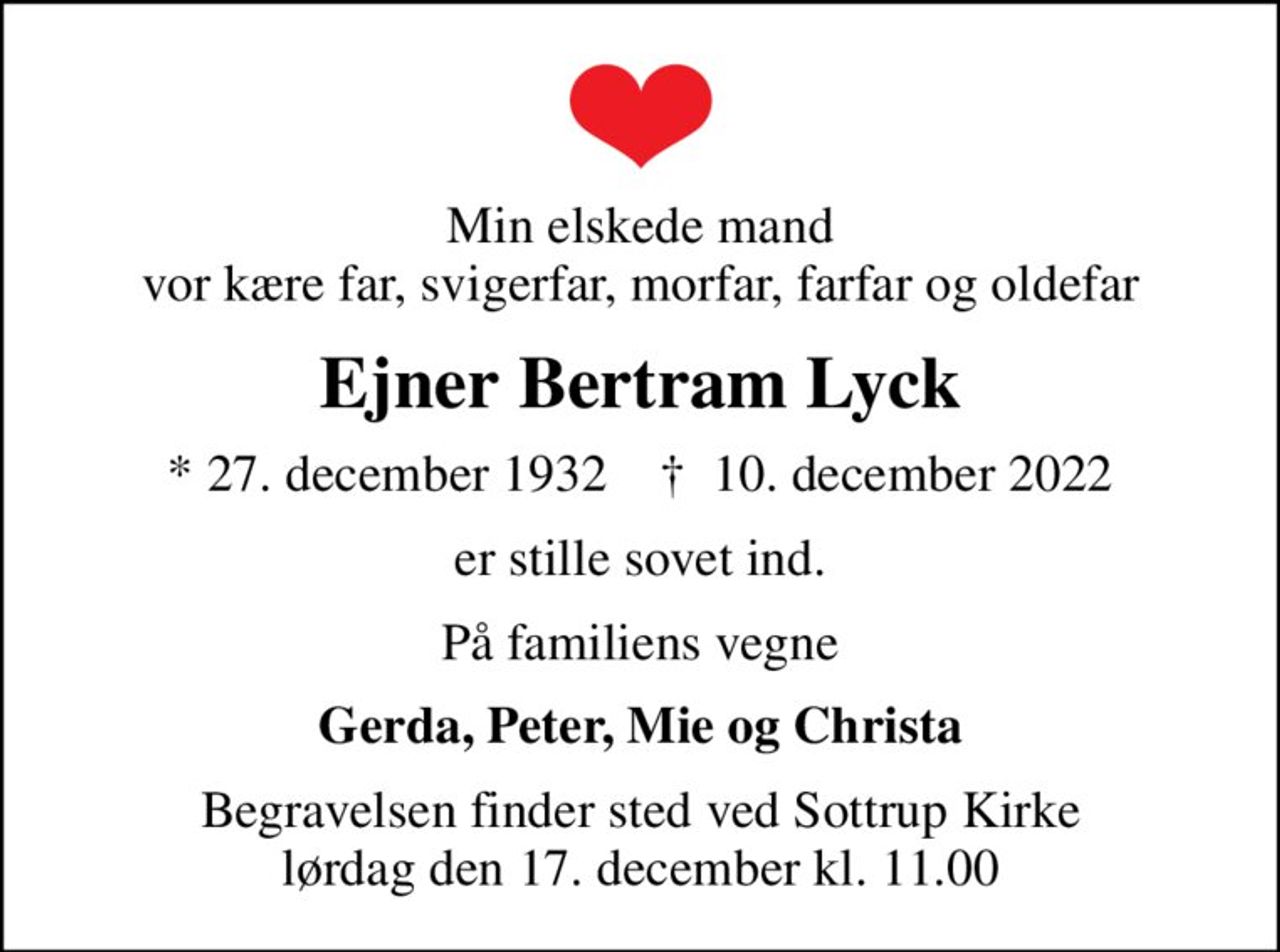 Min elskede mand vor kære far, svigerfar, morfar, farfar og oldefar
Ejner Bertram Lyck
* 27. december 1932    ✝ 10. december 2022
er stille sovet ind.
På familiens vegne
Gerda, Peter, Mie og Christa
Begravelsen finder sted ved Sottrup Kirke  lørdag den 17. december kl. 11.00