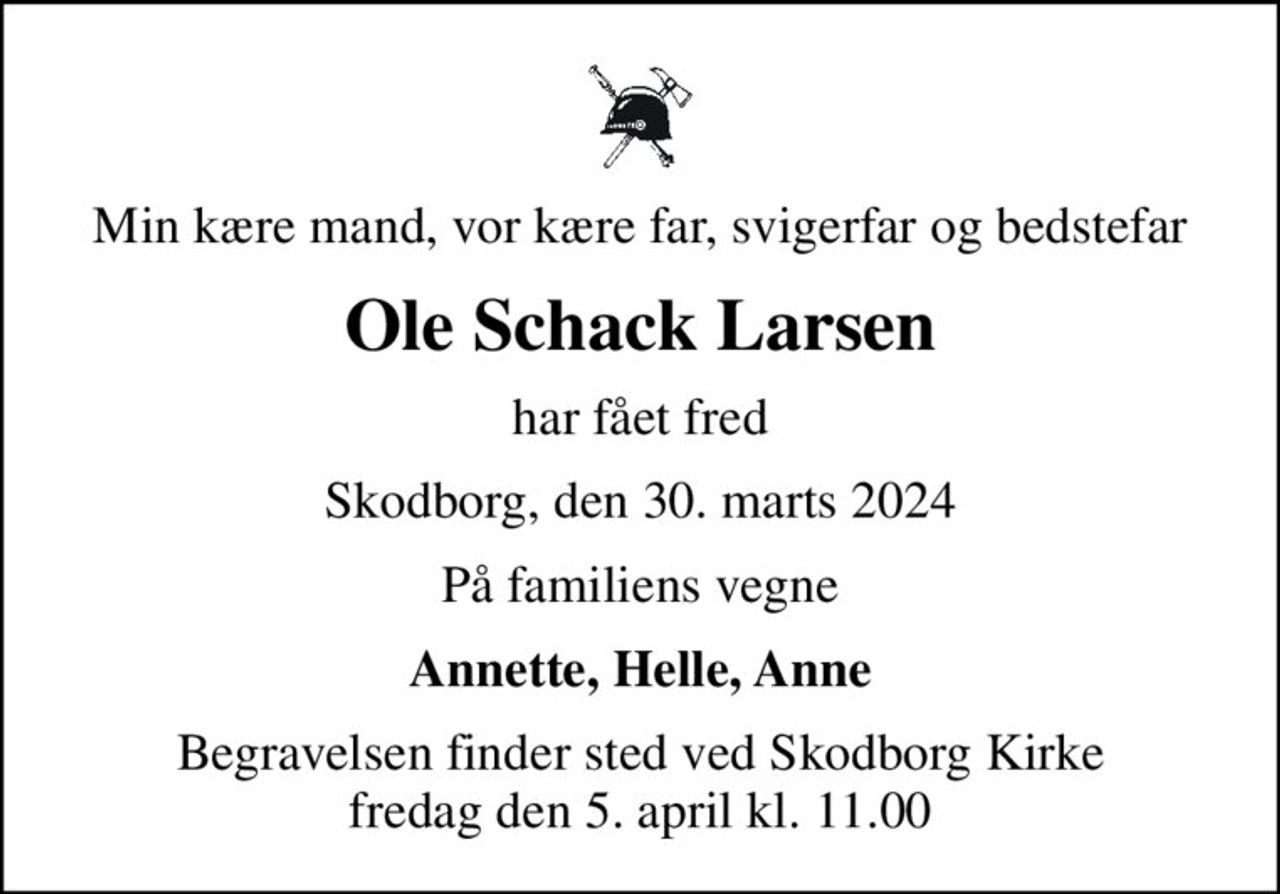 Min kære mand, vor kære far, svigerfar og bedstefar
Ole Schack Larsen
har fået fred
Skodborg, den 30. marts 2024
På familiens vegne
Annette, Helle, Anne
Begravelsen finder sted ved Skodborg Kirke  fredag den 5. april kl. 11.00