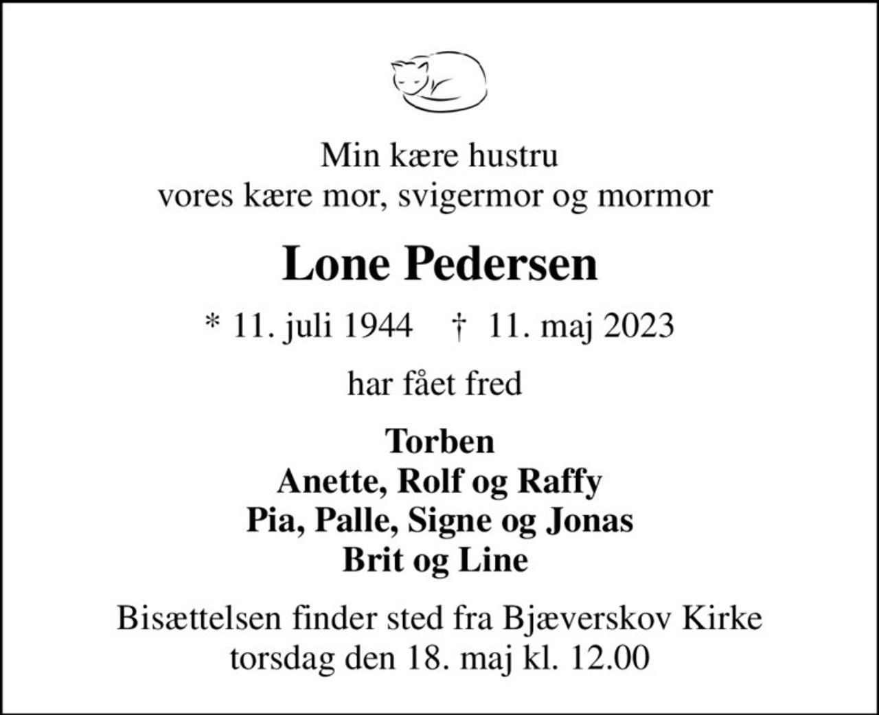 Min kære hustru vores kære mor, svigermor og mormor 
Lone Pedersen
* 11. juli 1944    ✝ 11. maj 2023
har fået fred 
Torben Anette, Rolf og Raffy Pia, Palle, Signe og Jonas Brit og Line 
Bisættelsen finder sted fra Bjæverskov Kirke  torsdag den 18. maj kl. 12.00