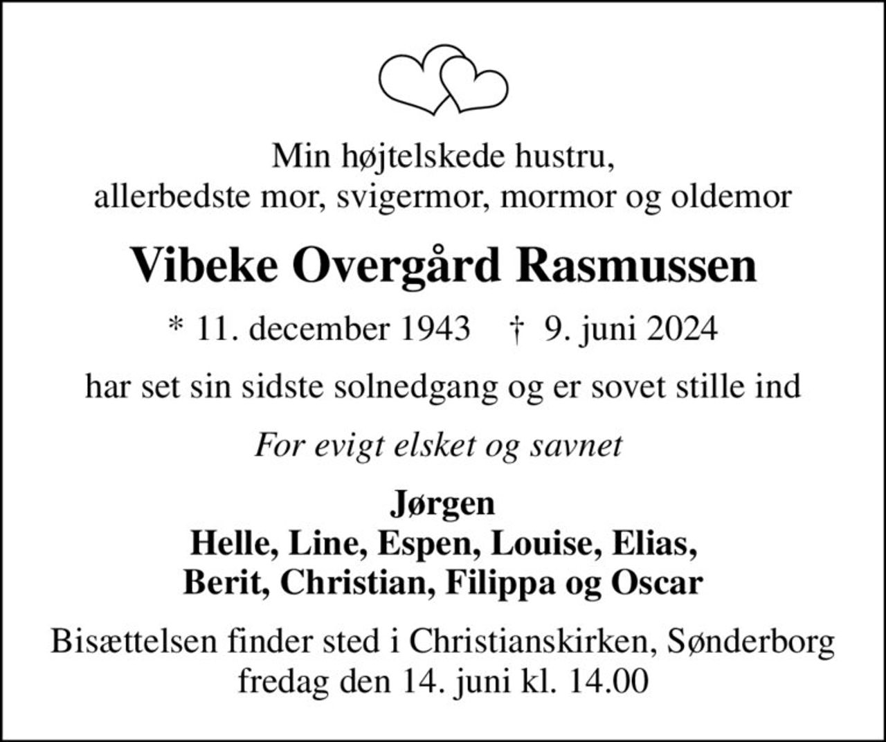 Min højtelskede hustru, allerbedste mor, svigermor, mormor og oldemor
Vibeke Overgård Rasmussen
* 11. december 1943    ✝ 9. juni 2024
har set sin sidste solnedgang og er sovet stille ind
For evigt elsket og savnet 
Jørgen Helle, Line, Espen, Louise, Elias, Berit, Christian, Filippa og Oscar
Bisættelsen finder sted i Christianskirken, Sønderborg  fredag den 14. juni kl. 14.00