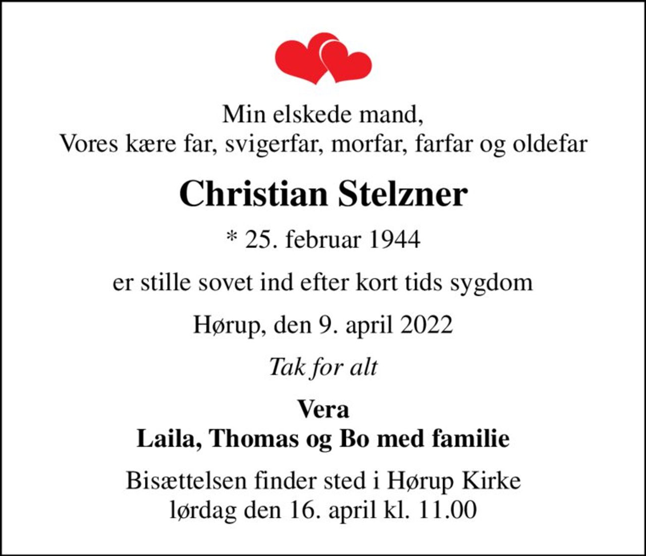 Min elskede mand, Vores kære far, svigerfar, morfar, farfar og oldefar
Christian Stelzner
* 25. februar 1944
er stille sovet ind efter kort tids sygdom
Hørup, den 9. april 2022
Tak for alt
Vera Laila, Thomas og Bo med familie
Bisættelsen finder sted i Hørup Kirke  lørdag den 16. april kl. 11.00