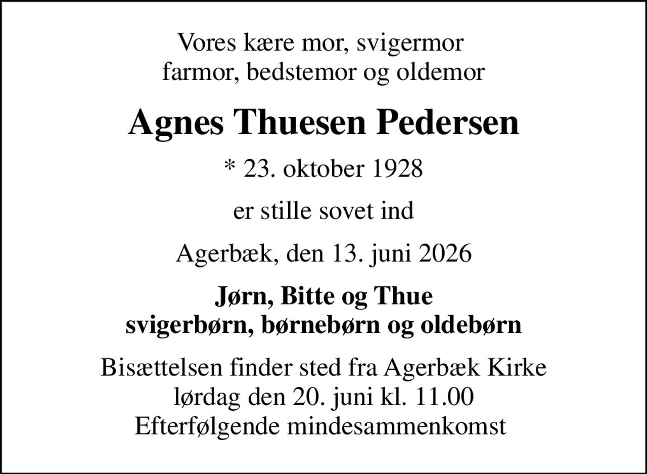 Vores kære mor, svigermor  farmor, bedstemor og oldemor
Agnes Thuesen Pedersen
* 23. oktober 1928
er stille sovet ind
Agerbæk, den 13. juni 2026
Jørn, Bitte og Thue svigerbørn, børnebørn og oldebørn
Bisættelsen finder sted fra Agerbæk Kirke  lørdag den 20. juni kl. 11.00  Efterfølgende mindesammenkomst