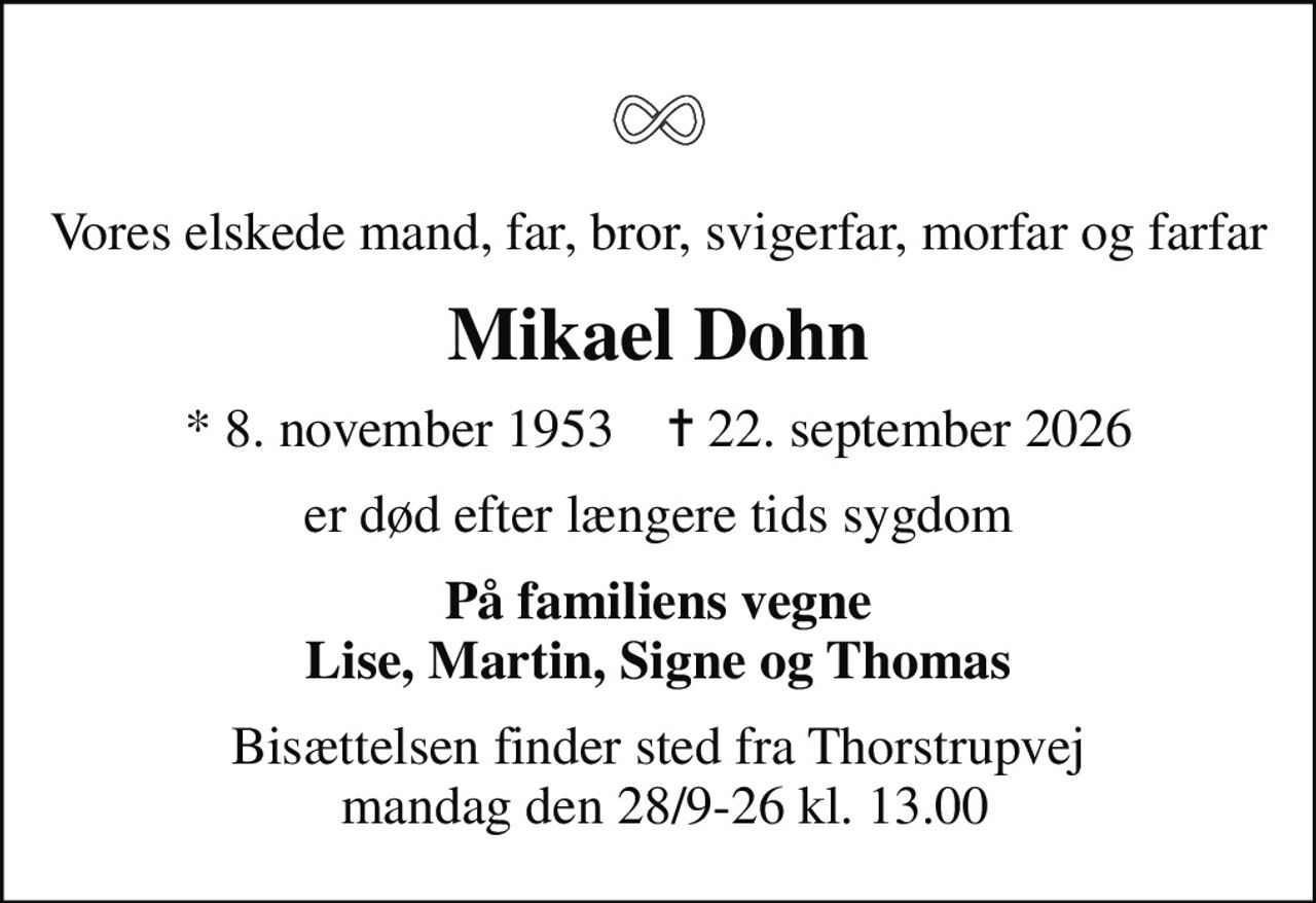 Vores elskede mand, far, bror, svigerfar, morfar og farfar
Mikael Dohn
* 8. november 1953    ✝ 22. september 2026
er død efter længere tids sygdom
På familiens vegne Lise, Martin, Signe og Thomas
Bisættelsen finder sted fra Thorstrupvej  mandag den 28/9-26 kl. 13.00