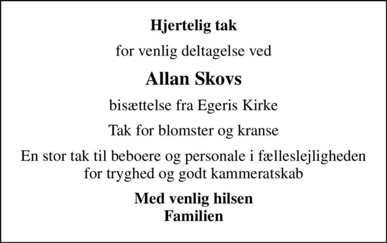 Hjertelig tak
for venlig deltagelse ved
Allan Skovs
bisættelse fra Egeris Kirke
Tak for blomster og kranse
En stor tak til beboere og personale i fælleslejligheden for tryghed og godt kammeratskab
Med venlig hilsen Familien
