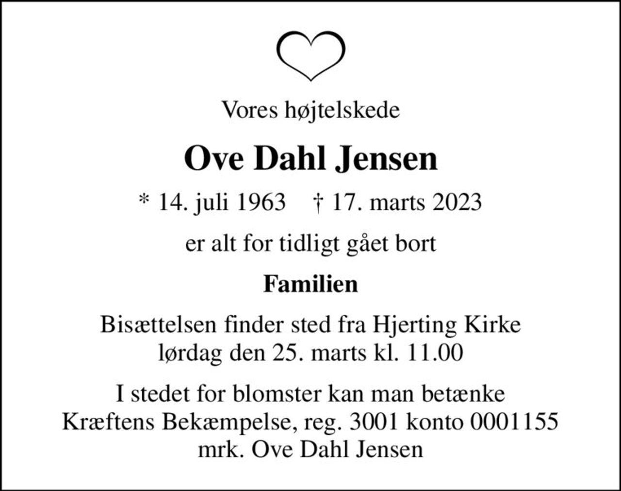 Vores højtelskede
Ove Dahl Jensen
* 14. juli 1963    ✝ 17. marts 2023
er alt for tidligt gået bort
Familien
Bisættelsen finder sted fra Hjerting Kirke  lørdag den 25. marts kl. 11.00 
I stedet for evt. blomster kan man betænke
					Kræftens Bekæmpelse reg.3001konto0001155mrk. Ove Dahl
					Jensen
I stedet for blomster kan man betænke Kræftens Bekæmpelse, reg. 3001 konto 0001155 mrk. Ove Dahl Jensen
