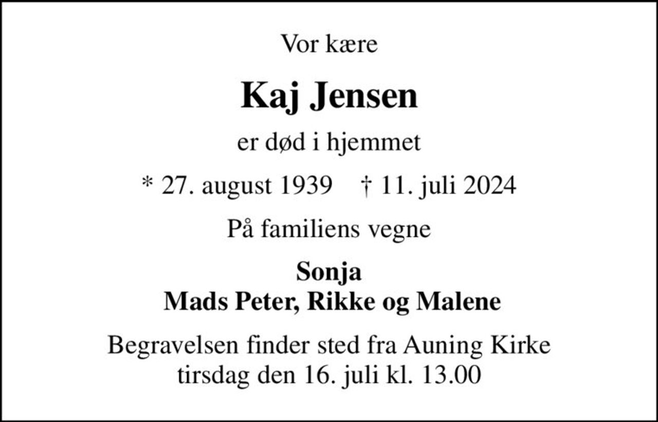 Vor kære
Kaj Jensen
er død i hjemmet
* 27. august 1939    ✝ 11. juli 2024
På familiens vegne
Sonja  Mads Peter, Rikke og Malene
Begravelsen finder sted fra Auning Kirke  tirsdag den 16. juli kl. 13.00