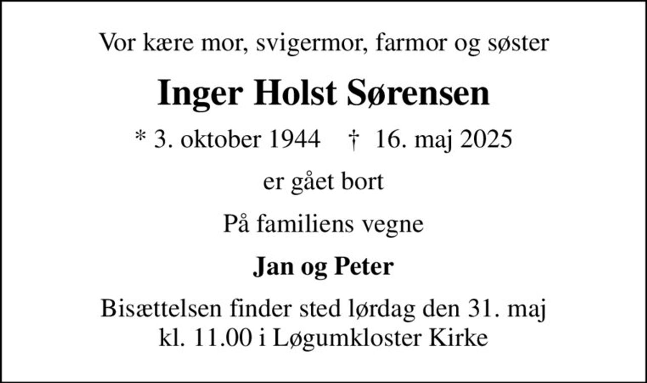 Vor kære mor, svigermor, farmor og søster
Inger Holst Sørensen
* 3. oktober 1944    ✝ 16. maj 2025
er gået bort
På familiens vegne
Jan og Peter
Bisættelsen finder sted lørdag den 31. maj kl. 11.00 i Løgumkloster Kirke