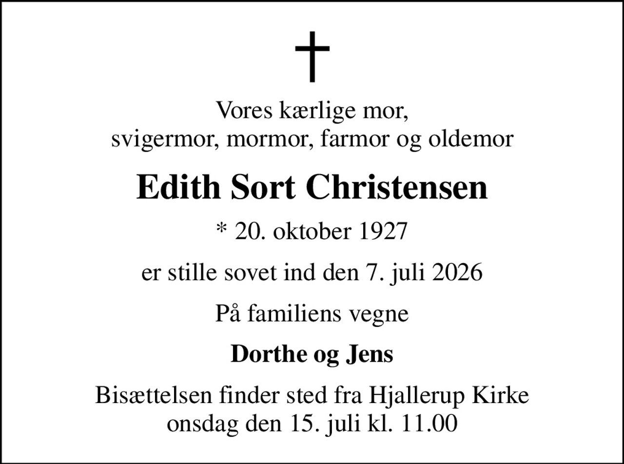 Vores kærlige mor, svigermor, mormor, farmor og oldemor
Edith Sort Christensen
* 20. oktober 1927
er stille sovet ind den 7. juli 2026
På familiens vegne
Dorthe og Jens
Bisættelsen finder sted fra Hjallerup Kirke  onsdag den 15. juli kl. 11.00