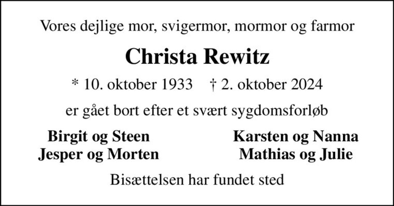 Vores dejlige mor, svigermor, mormor og farmor
Christa Rewitz
* 10. oktober 1933    ✝ 2. oktober 2024
er gået bort efter et svært sygdomsforløb
Birgit og Steen
Karsten og Nanna
Jesper og Morten
Mathias og Julie
Bisættelsen har fundet sted