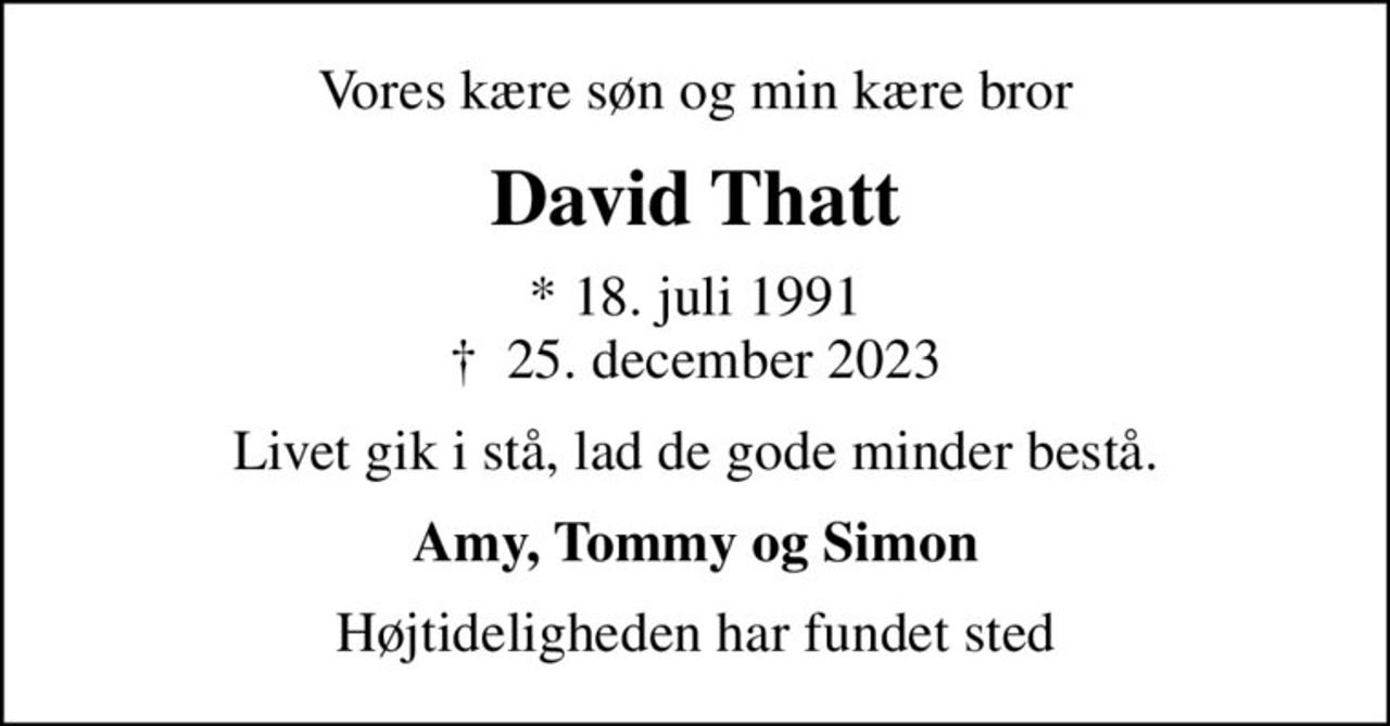 Vores kære søn og min kære bror
David Thatt
* 18. juli 1991
						✝ 25. december 2023
Livet gik i stå, lad de gode minder bestå.
Amy, Tommy og Simon
Højtideligheden har fundet sted
