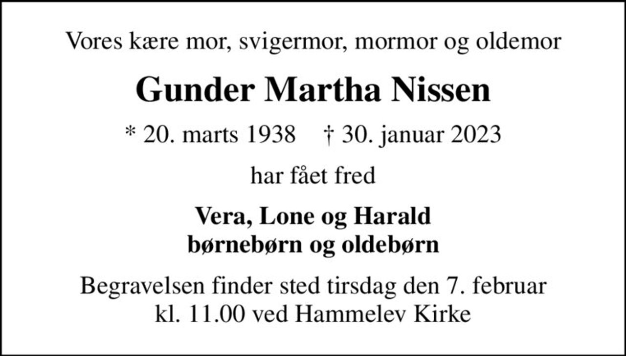 Vores kære mor, svigermor, mormor og oldemor
Gunder Martha Nissen
* 20. marts 1938    ✝ 30. januar 2023
har fået fred
Vera, Lone og Harald børnebørn og oldebørn
Begravelsen finder sted tirsdag den 7. februar kl. 11.00 ved Hammelev Kirke