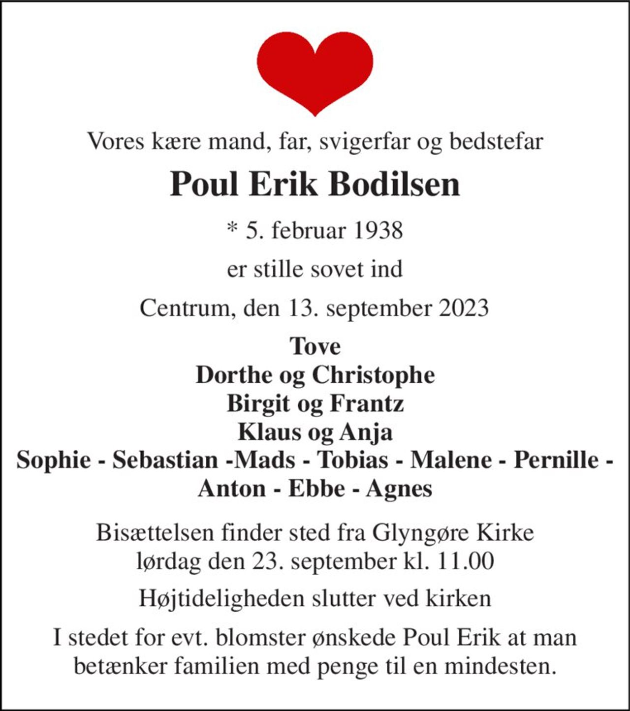 Vores kære mand, far, svigerfar og bedstefar 
Poul Erik Bodilsen 
*​ 5. februar 1938 
er stille sovet ind 
Centrum, den 13. september 2023 
Tove Dorthe og Christophe Birgit og Frantz Klaus og Anja Sophie - Sebastian -Mads - Tobias - Malene - Pernille - Anton - Ebbe - Agnes 
Bisættelsen​ finder sted fra Glyngøre Kirke​ lørdag den 23. september​ kl. 11.00 
Højtideligheden slutter ved kirken 
I stedet for evt. blomster ønskede Poul Erik at man betænker familien med penge til en mindesten.